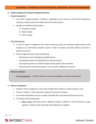 CISA DOMAIN 4 – INFORMATION SYSTEMS OPERATIONS, MAINTENANCE AND SERVICE MANAGEMENT
7 | P a g e
8. Change management and patch management process:
» Change management:
• used when changing hardware, installing or upgrading to new releases of off-the-shelf applications,
installing a software patch and configuring various network devices
• Changes are classified into three types:
a) Emergency changes
b) Major changes
c) Minor changes
» Patch Management:
• an area of systems management that involves acquiring, testing and installing multiple patches (code
changes) to an administered computer system in order to maintain up-to-date software and often to
address security risk
• Patch management tasks include the following:
- Maintaining current knowledge of available patches
- Deciding what patches are appropriate for particular systems
- Ensuring that patches are installed properly; testing systems after installation
- Documenting all associated procedures, such as specific configurations required
9. Release management:
• Software release management is the process through which software is made available to users.
• The term “release” is used to describe a collection of authorized changes.
• The release will typically consist of a number of problem fixes and enhancements to the service.
• The release can be of three types:
a. Major releases: Normally contain a significant change or addition to new functionality. A major
upgrade or release usually supersedes all preceding minor upgrades.
Points to remember:
o Patch Management – The BEST method for preventing exploitation of system vulnerabilities
©Aswini Srinath
 