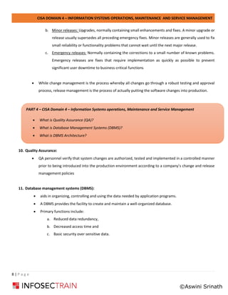 CISA DOMAIN 4 – INFORMATION SYSTEMS OPERATIONS, MAINTENANCE AND SERVICE MANAGEMENT
8 | P a g e
b. Minor releases: Upgrades, normally containing small enhancements and fixes. A minor upgrade or
release usually supersedes all preceding emergency fixes. Minor releases are generally used to fix
small reliability or functionality problems that cannot wait until the next major release.
c. Emergency releases: Normally containing the corrections to a small number of known problems.
Emergency releases are fixes that require implementation as quickly as possible to prevent
significant user downtime to business-critical functions
• While change management is the process whereby all changes go through a robust testing and approval
process, release management is the process of actually putting the software changes into production.
10. Quality Assurance:
• QA personnel verify that system changes are authorized, tested and implemented in a controlled manner
prior to being introduced into the production environment according to a company’s change and release
management policies
11. Database management systems (DBMS):
• aids in organizing, controlling and using the data needed by application programs.
• A DBMS provides the facility to create and maintain a well-organized database.
• Primary functions include:
a. Reduced data redundancy,
b. Decreased access time and
c. Basic security over sensitive data.
PART 4 – CISA Domain 4 – Information Systems operations, Maintenance and Service Management
• What is Quality Assurance (QA)?
• What is Database Management Systems (DBMS)?
• What is DBMS Architecture?
©Aswini Srinath
 