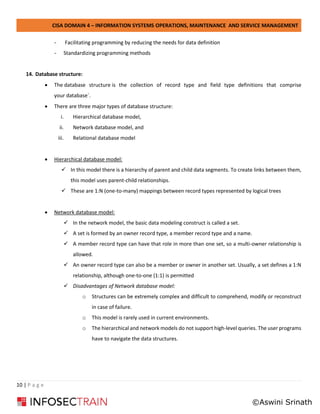 CISA DOMAIN 4 – INFORMATION SYSTEMS OPERATIONS, MAINTENANCE AND SERVICE MANAGEMENT
10 | P a g e
- Facilitating programming by reducing the needs for data definition
- Standardizing programming methods
14. Database structure:
• The database structure is the collection of record type and field type definitions that comprise
your database`.
• There are three major types of database structure:
i. Hierarchical database model,
ii. Network database model, and
iii. Relational database model
• Hierarchical database model:
✓ In this model there is a hierarchy of parent and child data segments. To create links between them,
this model uses parent-child relationships.
✓ These are 1:N (one-to-many) mappings between record types represented by logical trees
• Network database model:
✓ In the network model, the basic data modeling construct is called a set.
✓ A set is formed by an owner record type, a member record type and a name.
✓ A member record type can have that role in more than one set, so a multi-owner relationship is
allowed.
✓ An owner record type can also be a member or owner in another set. Usually, a set defines a 1:N
relationship, although one-to-one (1:1) is permitted
✓ Disadvantages of Network database model:
o Structures can be extremely complex and difficult to comprehend, modify or reconstruct
in case of failure.
o This model is rarely used in current environments.
o The hierarchical and network models do not support high-level queries. The user programs
have to navigate the data structures.
©Aswini Srinath
 