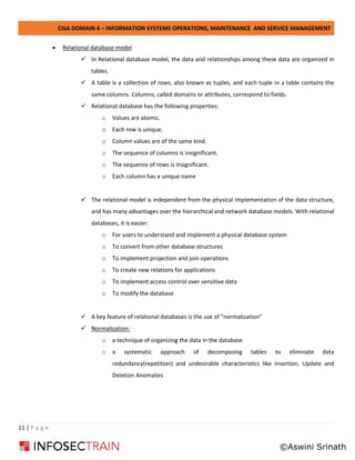 CISA DOMAIN 4 – INFORMATION SYSTEMS OPERATIONS, MAINTENANCE AND SERVICE MANAGEMENT
11 | P a g e
• Relational database model
✓ In Relational database model, the data and relationships among these data are organized in
tables.
✓ A table is a collection of rows, also known as tuples, and each tuple in a table contains the
same columns. Columns, called domains or attributes, correspond to fields.
✓ Relational database has the following properties:
o Values are atomic.
o Each row is unique.
o Column values are of the same kind.
o The sequence of columns is insignificant.
o The sequence of rows is insignificant.
o Each column has a unique name
✓ The relational model is independent from the physical implementation of the data structure,
and has many advantages over the hierarchical and network database models. With relational
databases, it is easier:
o For users to understand and implement a physical database system
o To convert from other database structures
o To implement projection and join operations
o To create new relations for applications
o To implement access control over sensitive data
o To modify the database
✓ A key feature of relational databases is the use of “normalization”
✓ Normalization:
o a technique of organizing the data in the database
o a systematic approach of decomposing tables to eliminate data
redundancy(repetition) and undesirable characteristics like Insertion, Update and
Deletion Anomalies
©Aswini Srinath
 