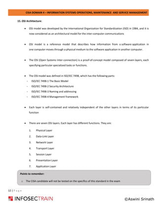 CISA DOMAIN 4 – INFORMATION SYSTEMS OPERATIONS, MAINTENANCE AND SERVICE MANAGEMENT
12 | P a g e
15. OSI Architecture:
• OSI model was developed by the International Organization for Standardization (ISO) in 1984, and it is
now considered as an architectural model for the inter-computer communications
• OSI model is a reference model that describes how information from a software application in
one computer moves through a physical medium to the software application in another computer.
• The OSI (Open Systems Inter-connection) is a proof-of-concept model composed of seven layers, each
specifying particular specialized tasks or functions.
• The OSI model was defined in ISO/IEC 7498, which has the following parts:
- ISO/IEC 7498-1 The Basic Model
- ISO/IEC 7498-2 Security Architecture
- ISO/IEC 7498-3 Naming and addressing
- ISO/IEC 7498-4 Management framework
• Each layer is self-contained and relatively independent of the other layers in terms of its particular
function
• There are seven OSI layers. Each layer has different functions. They are:
1. Physical Layer
2. Data-Link Layer
3. Network Layer
4. Transport Layer
5. Session Layer
6. Presentation Layer
7. Application Layer
Points to remember:
o The CISA candidate will not be tested on the specifics of this standard in the exam
©Aswini Srinath
 