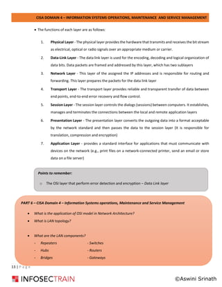 CISA DOMAIN 4 – INFORMATION SYSTEMS OPERATIONS, MAINTENANCE AND SERVICE MANAGEMENT
13 | P a g e
• The functions of each layer are as follows:
1. Physical Layer - The physical layer provides the hardware that transmits and receives the bit stream
as electrical, optical or radio signals over an appropriate medium or carrier.
2. Data-Link Layer - The data link layer is used for the encoding, decoding and logical organization of
data bits. Data packets are framed and addressed by this layer, which has two sublayers
3. Network Layer - This layer of the assigned the IP addresses and is responsible for routing and
forwarding. This layer prepares the packets for the data link layer
4. Transport Layer - The transport layer provides reliable and transparent transfer of data between
end points, end-to-end error recovery and flow control.
5. Session Layer - The session layer controls the dialogs (sessions) between computers. It establishes,
manages and terminates the connections between the local and remote application layers
6. Presentation Layer - The presentation layer converts the outgoing data into a format acceptable
by the network standard and then passes the data to the session layer (It is responsible for
translation, compression and encryption)
7. Application Layer - provides a standard interface for applications that must communicate with
devices on the network (e.g., print files on a network-connected printer, send an email or store
data on a file server)
Points to remember:
o The OSI layer that perform error detection and encryption – Data Link layer
PART 6 – CISA Domain 4 – Information Systems operations, Maintenance and Service Management
• What is the application of OSI model in Network Architecture?
• What is LAN topology?
• What are the LAN components?
- Repeaters - Switches
- Hubs - Routers
- Bridges - Gateways
©Aswini Srinath
 