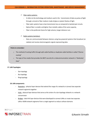CISA DOMAIN 4 – INFORMATION SYSTEMS OPERATIONS, MAINTENANCE AND SERVICE MANAGEMENT
15 | P a g e
✓ Fiber-optics systems:
- It refers to the technology and medium used in the transmission of data as pulses of light
through a strand or fiber medium made of glass or plastic flashes of light.
- Fiber-optic systems have a low transmission loss as compared to twisted-pair circuits.
- Optical fiber is smaller and lighter than metallic cables of the same capacity.
- Fiber is the preferred choice for high-volume, longer-distance runs
✓ Radio systems (wireless):
- Data are communicated between devices using low-powered systems that broadcast (or
radiate) and receive electromagnetic signals representing data
17. LAN Topologies:
- Star topology
- Bus topology
- Ring topology
18. LAN components:
- Repeaters - physical layer devices that extend the range of a network or connect two separate
network segments together
- Hubs - physical layer devices that serve as the center of a star-topology network or a network
concentrator
- Bridges - data link layer devices that were developed to connect LANs or create two separate
LAN or WAN network segments from a single segment to reduce collision domains
Points to remember:
o The method of routing traffic through split-cable facilities or duplicate-cable facilities is called “Diverse
routing”
o The type of line media that provides the BEST security for a telecommunication network is “Dedicated
lines”
©Aswini Srinath
 