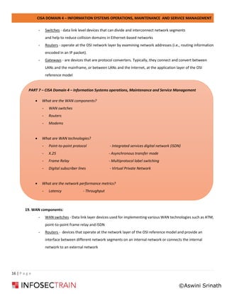 CISA DOMAIN 4 – INFORMATION SYSTEMS OPERATIONS, MAINTENANCE AND SERVICE MANAGEMENT
16 | P a g e
- Switches - data link level devices that can divide and interconnect network segments
and help to reduce collision domains in Ethernet-based networks
- Routers - operate at the OSI network layer by examining network addresses (i.e., routing information
encoded in an IP packet).
- Gateways - are devices that are protocol converters. Typically, they connect and convert between
LANs and the mainframe, or between LANs and the Internet, at the application layer of the OSI
reference model
19. WAN components:
- WAN switches - Data link layer devices used for implementing various WAN technologies such as ATM,
point-to-point frame relay and ISDN
- Routers - devices that operate at the network layer of the OSI reference model and provide an
interface between different network segments on an internal network or connects the internal
network to an external network
PART 7 – CISA Domain 4 – Information Systems operations, Maintenance and Service Management
• What are the WAN components?
- WAN switches
- Routers
- Modems
• What are WAN technologies?
- Point-to-point protocol - Integrated services digital network (ISDN)
- X.25 - Asynchronous transfer mode
- Frame Relay - Multiprotocol label switching
- Digital subscriber lines - Virtual Private Network
• What are the network performance metrics?
- Latency - Throughput
©Aswini Srinath
 