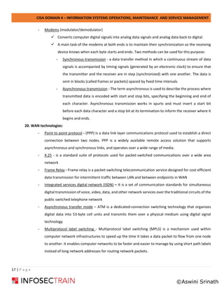 CISA DOMAIN 4 – INFORMATION SYSTEMS OPERATIONS, MAINTENANCE AND SERVICE MANAGEMENT
17 | P a g e
- Modems (modulator/demodulator)
✓ Converts computer digital signals into analog data signals and analog data back to digital.
✓ A main task of the modems at both ends is to maintain their synchronization so the receiving
device knows when each byte starts and ends. Two methods can be used for this purpose:
- Synchronous transmission - a data transfer method in which a continuous stream of data
signals is accompanied by timing signals (generated by an electronic clock) to ensure that
the transmitter and the receiver are in step (synchronized) with one another. The data is
sent in blocks (called frames or packets) spaced by fixed time intervals
- Asynchronous transmission - The term asynchronous is used to describe the process where
transmitted data is encoded with start and stop bits, specifying the beginning and end of
each character. Asynchronous transmission works in spurts and must insert a start bit
before each data character and a stop bit at its termination to inform the receiver where it
begins and ends.
20. WAN technologies:
- Point to point protocol - (PPP) is a data link layer communications protocol used to establish a direct
connection between two nodes. PPP is a widely available remote access solution that supports
asynchronous and synchronous links, and operates over a wide range of media.
- X.25 - is a standard suite of protocols used for packet-switched communications over a wide area
network
- Frame Relay - Frame relay is a packet-switching telecommunication service designed for cost-efficient
data transmission for intermittent traffic between LAN and between endpoints in WAN
- Integrated services digital network (ISDN) – It is a set of communication standards for simultaneous
digital transmission of voice, video, data, and other network services over the traditional circuits of the
public switched telephone network
- Asynchronous transfer mode – ATM is a dedicated-connection switching technology that organizes
digital data into 53-byte cell units and transmits them over a physical medium using digital signal
technology
- Multiprotocol label switching - Multiprotocol label switching (MPLS) is a mechanism used within
computer network infrastructures to speed up the time it takes a data packet to flow from one node
to another. It enables computer networks to be faster and easier to manage by using short path labels
instead of long network addresses for routing network packets.
©Aswini Srinath
 