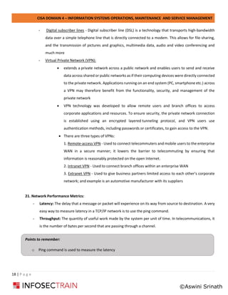 CISA DOMAIN 4 – INFORMATION SYSTEMS OPERATIONS, MAINTENANCE AND SERVICE MANAGEMENT
18 | P a g e
- Digital subscriber lines - Digital subscriber line (DSL) is a technology that transports high-bandwidth
data over a simple telephone line that is directly connected to a modem. This allows for file-sharing,
and the transmission of pictures and graphics, multimedia data, audio and video conferencing and
much more
- Virtual Private Network (VPN):
• extends a private network across a public network and enables users to send and receive
data across shared or public networks as if their computing devices were directly connected
to the private network. Applications running on an end system (PC, smartphone etc.) across
a VPN may therefore benefit from the functionality, security, and management of the
private network
• VPN technology was developed to allow remote users and branch offices to access
corporate applications and resources. To ensure security, the private network connection
is established using an encrypted layered tunneling protocol, and VPN users use
authentication methods, including passwords or certificates, to gain access to the VPN.
• There are three types of VPNs:
1. Remote-access VPN - Used to connect telecommuters and mobile users to the enterprise
WAN in a secure manner; it lowers the barrier to telecommuting by ensuring that
information is reasonably protected on the open Internet.
2. Intranet VPN - Used to connect branch offices within an enterprise WAN
3. Extranet VPN - Used to give business partners limited access to each other’s corporate
network; and example is an automotive manufacturer with its suppliers
21. Network Performance Metrics:
- Latency: The delay that a message or packet will experience on its way from source to destination. A very
easy way to measure latency in a TCP/IP network is to use the ping command.
- Throughput: The quantity of useful work made by the system per unit of time. In telecommunications, it
is the number of bytes per second that are passing through a channel.
Points to remember:
o Ping command is used to measure the latency
©Aswini Srinath
 