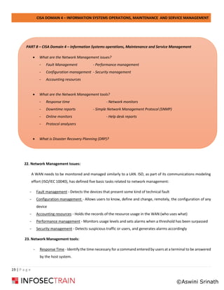 CISA DOMAIN 4 – INFORMATION SYSTEMS OPERATIONS, MAINTENANCE AND SERVICE MANAGEMENT
19 | P a g e
22. Network Management Issues:
A WAN needs to be monitored and managed similarly to a LAN. ISO, as part of its communications modeling
effort (ISO/IEC 10040), has defined five basic tasks related to network management:
- Fault management - Detects the devices that present some kind of technical fault
- Configuration management - Allows users to know, define and change, remotely, the configuration of any
device
- Accounting resources - Holds the records of the resource usage in the WAN (who uses what)
- Performance management - Monitors usage levels and sets alarms when a threshold has been surpassed
- Security management - Detects suspicious traffic or users, and generates alarms accordingly
23. Network Management tools:
- Response Time - Identify the time necessary for a command entered by users at a terminal to be answered
by the host system.
PART 8 – CISA Domain 4 – Information Systems operations, Maintenance and Service Management
• What are the Network Management issues?
- Fault Management - Performance management
- Configuration management - Security management
- Accounting resources
• What are the Network Management tools?
- Response time - Network monitors
- Downtime reports - Simple Network Management Protocol (SNMP)
- Online monitors - Help desk reports
- Protocol analyzers
• What is Disaster Recovery Planning (DRP)?
©Aswini Srinath
 