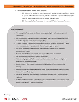 CISA DOMAIN 4 – INFORMATION SYSTEMS OPERATIONS, MAINTENANCE AND SERVICE MANAGEMENT
21 | P a g e
- The difference between BCP and DRP is as follows:
• BCP is focused on keeping the business operations running, perhaps in a different location
or by using different tools or processes, after the disaster has happened. DRP is focused on
restoring business operations after the disaster has taken place.
• BCP often includes Non-IT aspects of the business. DRP often focuses on IT systems
Points to remember:
o The prerequisite for developing a disaster recovery planning is – to have a management
commitment.
o The PRIMARY GOAL of Disaster Recovery planning and Business continuity planning should
always be – Safety of Personnel (Human safety first)
o Occupant Emergency Plan (OEP) provides the response procedures for occupants of a facility
in the event a situation poses a threat to the heal and safety of personnel
o The critical first step in disaster recovery and contingency planning is – to complete a
business impact analysis
o The term “Disaster Recovery” refers to recovery of technological environment
o The BCP is ultimate responsibility of Board of Directors
o Minimizing single points of failure or vulnerabilities of a common disaster is mitigated by
geographically dispersing resources.
o Disaster Recovery planning addresses the technological aspect of business continuity
planning
o A disaster recovery plan for an organization should focus on reducing the length of recovery
time and the cost of recovery.
o The results of tests and drills are the BEST evidence of an organization’s disaster recovery
readiness.
o Fault-tolerant hardware is the only technology that provides continuous and uninterrupted
support in the event of a disaster or disruption
©Aswini Srinath
 