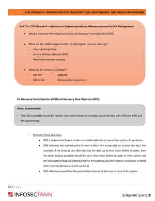CISA DOMAIN 4 – INFORMATION SYSTEMS OPERATIONS, MAINTENANCE AND SERVICE MANAGEMENT
22 | P a g e
25. Recovery Point Objective (RPO) and Recovery Time Objective (RTO):
- Recovery Point objective:
• RPO is determined based on the acceptable data loss in case of disruption of operations.
• RPO indicates the earliest point in time in which it is acceptable to recover the data. For
example, if the process can afford to lose the data up to four hours before disaster, then
the latest backup available should be up to four hours before disaster or interruption and
the transactions that occurred during the RPO period and interruption need to be entered
after recovery (known as catch-up data)
• RPO effectively quantifies the permissible amount of data loss in case of disruption.
Points to remember:
o The CISA candidate should be familiar with which recovery strategies would be best with different RTO and
RPO parameters.
o with different RTO and RPO parameters.
PART 9 – CISA Domain 4 – Information Systems operations, Maintenance and Service Management
• What is Recovery Point Objective (RPO) and Recovery Time Objective (RTO)?
• What are the additional parameters in defining the recovery strategy?
- Interruption window
- Service delivery objective (SDO)
- Maximum tolerable outages
• What are the recovery strategies?
- Hot site - Cold site
- Warm site - Reciprocal arrangements
©Aswini Srinath
 