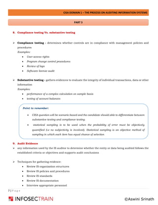 CISA DOMAIN 1 – THE PROCESS ON AUDITING INFORMATION SYSTEMS
7 | P a g e
8. Compliance testing Vs. substantive testing
➢ Compliance testing - determines whether controls are in compliance with management policies and
procedures
Examples:
• User access rights
• Program change control procedures
• Review of logs
• Software license audit
➢ Substantive testing - gathers evidences to evaluate the integrity of individual transactions, data or other
information
Examples:
• performance of a complex calculation on sample basis
• testing of account balances
9. Audit Evidence
➢ any information used by the IS auditor to determine whether the entity or data being audited follows the
established criteria or objectives and supports audit conclusions
➢ Techniques for gathering evidence:
• Review IS organization structures
• Review IS policies and procedures
• Review IS standards
• Review IS documentation
• Interview appropriate personnel
Point to remember:
• CISA question will be scenario based and the candidate should able to differentiate between
substantive testing and compliance testing.
• statistical sampling is to be used when the probability of error must be objectively
quantified (i.e no subjectivity is involved). Statistical sampling is an objective method of
sampling in which each item has equal chance of selection
PART 3
©Aswini Srinath
 