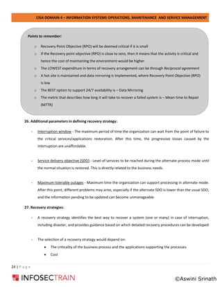 CISA DOMAIN 4 – INFORMATION SYSTEMS OPERATIONS, MAINTENANCE AND SERVICE MANAGEMENT
24 | P a g e
26. Additional parameters in defining recovery strategy:
- Interruption window - The maximum period of time the organization can wait from the point of failure to
the critical services/applications restoration. After this time, the progressive losses caused by the
interruption are unaffordable.
- Service delivery objective (SDO) - Level of services to be reached during the alternate process mode until
the normal situation is restored. This is directly related to the business needs.
- Maximum tolerable outages - Maximum time the organization can support processing in alternate mode.
After this point, different problems may arise, especially if the alternate SDO is lower than the usual SDO,
and the information pending to be updated can become unmanageable.
27. Recovery strategies:
- A recovery strategy identifies the best way to recover a system (one or many) in case of interruption,
including disaster, and provides guidance based on which detailed recovery procedures can be developed
- The selection of a recovery strategy would depend on:
• The criticality of the business process and the applications supporting the processes
• Cost
Points to remember:
o Recovery Point Objective (RPO) will be deemed critical if it is small
o If the Recovery point objective (RPO) is close to zero, then it means that the activity is critical and
hence the cost of maintaining the environment would be higher
o The LOWEST expenditure in terms of recovery arrangement can be through Reciprocal agreement
o A hot site is maintained and data mirroring is implemented, where Recovery Point Objective (RPO)
is low
o The BEST option to support 24/7 availability is – Data Mirroring
o The metric that describes how long it will take to recover a failed system is – Mean time to Repair
(MTTR)
©Aswini Srinath
 