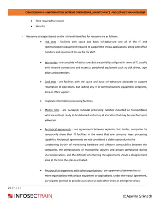 CISA DOMAIN 4 – INFORMATION SYSTEMS OPERATIONS, MAINTENANCE AND SERVICE MANAGEMENT
25 | P a g e
• Time required to recover
• Security
- Recovery strategies based on the risk level identified for recovery are as follows:
• Hot sites - facilities with space and basic infrastructure and all of the IT and
communications equipment required to support the critical applications, along with office
furniture and equipment for use by the staff.
• Warm sites - are complete infrastructures but are partially configured in terms of IT, usually
with network connections and essential peripheral equipment such as disk drives, tape
drives and controllers.
• Cold sites - are facilities with the space and basic infrastructure adequate to support
resumption of operations, but lacking any IT or communications equipment, programs,
data or office support.
• Duplicate information processing facilities
• Mobile sites - are packaged, modular processing facilities mounted on transportable
vehicles and kept ready to be delivered and set up at a location that may be specified upon
activation
• Reciprocal agreements - are agreements between separate, but similar, companies to
temporarily share their IT facilities in the event that one company loses processing
capability. Reciprocal agreements are not considered a viable option due to the
constraining burden of maintaining hardware and software compatibility between the
companies, the complications of maintaining security and privacy compliance during
shared operations, and the difficulty of enforcing the agreements should a disagreement
arise at the time the plan is activated.
• Reciprocal arrangements with other organisations - are agreements between two or
more organizations with unique equipment or applications. Under the typical agreement,
participants promise to provide assistance to each other when an emergency arises.
©Aswini Srinath
 