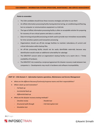 CISA DOMAIN 4 – INFORMATION SYSTEMS OPERATIONS, MAINTENANCE AND SERVICE MANAGEMENT
26 | P a g e
Points to remember:
o The CISA candidate should know these recovery strategies and when to use them
o An offsite information processing facility having electrical wiring, air conditioning and flooring,
but no computer or communications equipment is a Cold site
o The type of offsite information processing facility is often an acceptable solution for preparing
for recovery of non-critical systems and data is a cold site
o Data mirroring and parallel processing are both used to provide near-immediate recoverability
for time-sensitive systems and transaction processing
o Organizations should use off-site storage facilities to maintain redundancy of current and
critical information within backup files.
o An off-site processing facility should not be easily identifiable externally because easy
identification would create an additional vulnerability for sabotage
o The GREATEST concern when an organization's backup facility is at a warm site is – Timely
availability of hardware.
o The GREATEST risk created by a reciprocal agreement for disaster recovery made between two
companies is – Developments may result in hardware and software incompatibility.
PART 10 – CISA Domain 4 – Information Systems operations, Maintenance and Service Management
• What are the different Recovery/Continuity/response teams and their responsibilities?
• What is back-up and restoration?
- Full back-up
- Incremental back-up
- Differential back-up
• What are the disaster recovery testing methods?
- Checklist review - Parallel test
- Structured walk-through - Full interruption test
- Simulation test
©Aswini Srinath
 