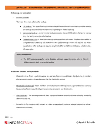 CISA DOMAIN 4 – INFORMATION SYSTEMS OPERATIONS, MAINTENANCE AND SERVICE MANAGEMENT
28 | P a g e
29. Back-up and restoration:
- Back-up schemes:
There are three main schemes for backup:
• Full back-up - This type of backup scheme copies all files and folders to the backup media, creating
one backup set (with one or more media, depending on media capacity)
• Incremental back-up - An incremental backup copies the files and folders that changed or are new
since the last incremental or full backup
• Differential back-up - A differential backup will copy all files and folders that have been added or
changed since a full backup was performed. This type of backup is faster and requires less media
capacity than a full backup and requires only the last full and differential backup sets to make a
full restoration
30. Disaster Recovery testing methods:
• Checklist review - This is a preliminary step to a real test. Recovery checklists are distributed to all members
of a recovery team to review and ensure that the checklist is current.
• Structured walk-through - Team members physically implement the plans on paper and review each step
to assess its effectiveness, identify enhancements, constraints and deficiencies.
• Simulation test - The recovery team role plays a prepared disaster scenario without activating processing
at the recovery site.
• Parallel test - The recovery site is brought to a state of operational readiness, but operations at the primary
site continue normally.
Points to remember:
o The BEST backup strategy for a large database with data supporting online sales is – Weekly
full back-up with daily incremental back-up
©Aswini Srinath
 