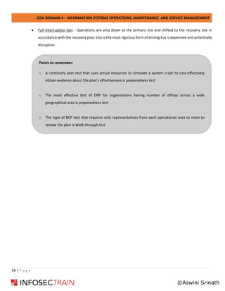 CISA DOMAIN 4 – INFORMATION SYSTEMS OPERATIONS, MAINTENANCE AND SERVICE MANAGEMENT
29 | P a g e
• Full interruption test - Operations are shut down at the primary site and shifted to the recovery site in
accordance with the recovery plan; this is the most rigorous form of testing but is expensive and potentially
disruptive.
Points to remember:
o A continuity plan test that uses actual resources to simulate a system crash to cost-effectively
obtain evidence about the plan's effectiveness is preparedness test
o The most effective test of DRP for organisations having number of offices across a wide
geographical area is preparedness test
o The type of BCP test that requires only representatives from each operational area to meet to
review the plan is Walk-through test
©Aswini Srinath
 