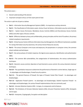 CISA DOMAIN 5 – PROTECTION OF INFORMATION ASSETS
1 | P a g e
This article covers –
• Overall understanding of the domain
• Important concepts to focus on from exam point of view
The article is split into 16 parts as below:
• Part 1 – Information Security Management Systems (ISMS) – Its importance and key elements
• Part 2 – The Classification of Information assets, Various fraud risk factors, Information security control design
• Part 3 – System Access Permission, Mandatory Access Controls (MACs) and Discretionary Access Controls
(DACs) and other types of Access controls.
• Part 4 – Difference between privacy and confidentiality, privacy principles and the role of IS auditors, the privacy
related compliance requirements
• Part 5 – Critical Success Factors (CSFs) to Information Security Management, the different mechanisms available
for raising information security awareness, the various Human Resources security.
• Part 6 – The various Computer crime issues and exposures, the perpetrators in computer crimes, the common
attack methods and techniques
• Part 7 – the various phases of incident response, the logical access exposures, Identification and authentication
(I&A).
• Part 8 – The common I&A vulnerabilities, the categorization of Authentication, the various authentication
techniques.
• Part 9 – Biometric access controls, Operation of each biometric access control, the various biometric devices/
techniques.
• Part 10 – The quantitative measures to determine the performance of biometric control devices, Single sign-on
- its advantages and disadvantages, Firewall security systems.
• Part 11 – The general features of firewall, the types of firewall, Packet filter firewall - its advantages and
disadvantages.
• Part 12 – Application firewall systems - its advantages and disadvantages, Stateful inspection firewall - its
advantages and disadvantages, the various firewall implementations that are commonly used.
• Part 13 – Intrusion Detection Systems (IDS) - its types, its components and its features
• Part 14 – The limitations of Intrusion Detection Systems (IDS), Intrusion Prevention Systems (IPS), Honeypots
and its types
• Part 15 – Honeynets, Cryptography, Encryption and decryption
©Aswini Srinath
 