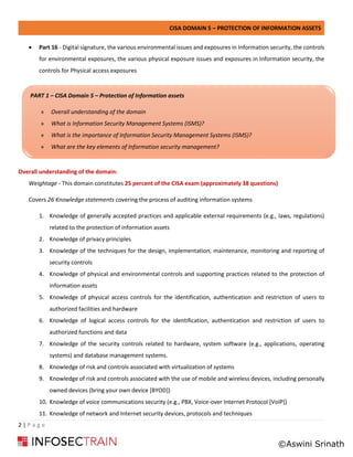 CISA DOMAIN 5 – PROTECTION OF INFORMATION ASSETS
2 | P a g e
• Part 16 - Digital signature, the various environmental issues and exposures in Information security, the controls
for environmental exposures, the various physical exposure issues and exposures in Information security, the
controls for Physical access exposures
Overall understanding of the domain:
Weightage - This domain constitutes 25 percent of the CISA exam (approximately 38 questions)
Covers 26 Knowledge statements covering the process of auditing information systems
1. Knowledge of generally accepted practices and applicable external requirements (e.g., laws, regulations)
related to the protection of information assets
2. Knowledge of privacy principles
3. Knowledge of the techniques for the design, implementation, maintenance, monitoring and reporting of
security controls
4. Knowledge of physical and environmental controls and supporting practices related to the protection of
information assets
5. Knowledge of physical access controls for the identification, authentication and restriction of users to
authorized facilities and hardware
6. Knowledge of logical access controls for the identification, authentication and restriction of users to
authorized functions and data
7. Knowledge of the security controls related to hardware, system software (e.g., applications, operating
systems) and database management systems.
8. Knowledge of risk and controls associated with virtualization of systems
9. Knowledge of risk and controls associated with the use of mobile and wireless devices, including personally
owned devices (bring your own device [BYOD])
10. Knowledge of voice communications security (e.g., PBX, Voice-over Internet Protocol [VoIP])
11. Knowledge of network and Internet security devices, protocols and techniques
PART 1 – CISA Domain 5 – Protection of Information assets
» Overall understanding of the domain
» What is Information Security Management Systems (ISMS)?
» What is the importance of Information Security Management Systems (ISMS)?
» What are the key elements of Information security management?
»
©Aswini Srinath
 