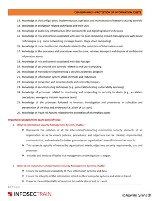 CISA DOMAIN 5 – PROTECTION OF INFORMATION ASSETS
3 | P a g e
12. Knowledge of the configuration, implementation, operation and maintenance of network security controls
13. Knowledge of encryption-related techniques and their uses
14. Knowledge of public key infrastructure (PKI) components and digital signature techniques
15. Knowledge of risk and controls associated with peer-to-peer computing, instant messaging and web-based
technologies (e.g., social networking, message boards, blogs, cloud computing)
16. Knowledge of data classification standards related to the protection of information assets
17. Knowledge of the processes and procedures used to store, retrieve, transport and dispose of confidential
information assets
18. Knowledge of risk and controls associated with data leakage
19. Knowledge of security risk and controls related to end-user computing
20. Knowledge of methods for implementing a security awareness program
21. Knowledge of information system attack methods and techniques
22. Knowledge of prevention and detection tools and control techniques
23. Knowledge of security testing techniques (e.g., penetration testing, vulnerability scanning)
24. Knowledge of processes related to monitoring and responding to security incidents (e.g., escalation
procedures, emergency incident response team)
25. Knowledge of the processes followed in forensics investigation and procedures in collection and
preservation of the data and evidences (i.e., chain of custody).
26. Knowledge of fraud risk factors related to the protection of information assets
Important concepts from exam point of view:
1. What is Information Security Management Systems (ISMS)?
❖ Represents the collation of all the interrelated/interacting information security elements of an
organization so as to ensure policies, procedures, and objectives can be created, implemented,
communicated, and evaluated to better guarantee an organization's overall information security
❖ This system is typically influenced by organization's needs, objectives, security requirements, size, and
processes
❖ Includes and lends to effective risk management and mitigation strategies
2. What is the importance of Information Security Management Systems (ISMS)?
❖ Ensure the continued availability of their information systems and data.
❖ Ensure the integrity of the information stored on their computer systems and while in transit.
❖ Preserve the confidentiality of sensitive data while stored and in transit.
©Aswini Srinath
 