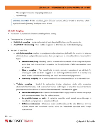 CISA DOMAIN 1 – THE PROCESS ON AUDITING INFORMATION SYSTEMS
8 | P a g e
• Observe processes and employee performance
• Walkthrough
10.Audit Sampling
➢ The subset of population members used to perform testing
➢ Two approaches of sampling:
a. Statistical sampling - using mathematical laws of probability to create the sample size
b. Non-Statistical sampling - Uses auditor judgment to determine the method of sampling
➢ Methods of sampling
a. Attribute sampling - Applied in compliance testing situations, deals with the presence or absence
of the attribute and provides conclusions that are expressed in rates of incidence. Involves three
types:
• Attribute sampling - selecting a small number of transactions and making assumptions
about how their characteristics represent the full population of which the selected items
are a part
• Stop-or-sampling - This model help prevents excessive sampling of an attribute by
allowing an audit test to be stopped at the earliest possible moment. It is mostly used
when auditor believes that relatively few errors will be found in populations
• Discovery sampling – It is mostly used when the objective of audit is to discover fraud
b. Variable sampling - Applied in substantive testing situations, deals with population
characteristics that vary, such as monetary values and weights or any other measurement and
provides conclusions related to deviations from the norm. Involves three types:
• Stratified mean per unit – It a statistical model in which population is divided into groups
and samples are drawn from the various groups
• Un-stratified mean per unit – A statistical model in which sample mean (Average) is
calculated and projected as an estimated total.
• Difference estimation – Statistical model used to estimate the total difference between
audited values and unaudited values based on differences obtained from sample
observations.
Point to remember: A CISA candidate, given an audit scenario, should be able to determine which
type of evidence gathering technique would be best
©Aswini Srinath
 