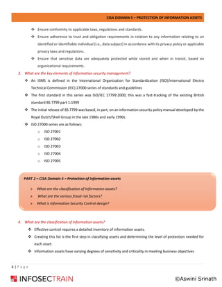CISA DOMAIN 5 – PROTECTION OF INFORMATION ASSETS
4 | P a g e
❖ Ensure conformity to applicable laws, regulations and standards.
❖ Ensure adherence to trust and obligation requirements in relation to any information relating to an
identified or identifiable individual (i.e., data subject) in accordance with its privacy policy or applicable
privacy laws and regulations.
❖ Ensure that sensitive data are adequately protected while stored and when in transit, based on
organizational requirements.
3. What are the key elements of Information security management?
❖ An ISMS is defined in the International Organization for Standardization (ISO)/International Electro
Technical Commission (IEC) 27000 series of standards and guidelines
❖ The first standard in this series was ISO/IEC 17799:2000; this was a fast-tracking of the existing British
standard BS 7799 part 1:1999
❖ The initial release of BS 7799 was based, in part, on an information security policy manual developed by the
Royal Dutch/Shell Group in the late 1980s and early 1990s
❖ ISO 27000 series are as follows:
o ISO 27001
o ISO 27002
o ISO 27003
o ISO 27004
o ISO 27005
4. What are the classification of Information assets?
❖ Effective control requires a detailed inventory of information assets.
❖ Creating this list is the first step in classifying assets and determining the level of protection needed for
each asset.
❖ Information assets have varying degrees of sensitivity and criticality in meeting business objectives
PART 2 – CISA Domain 5 – Protection of Information assets
» What are the classification of Information assets?
» What are the various fraud risk factors?
» What is Information Security Control design?
©Aswini Srinath
 