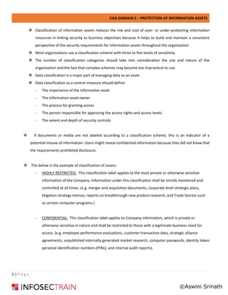 CISA DOMAIN 5 – PROTECTION OF INFORMATION ASSETS
5 | P a g e
❖ Classification of information assets reduces the risk and cost of over- or under-protecting information
resources in linking security to business objectives because it helps to build and maintain a consistent
perspective of the security requirements for information assets throughout the organization
❖ Most organizations use a classification scheme with three to five levels of sensitivity.
❖ The number of classification categories should take into consideration the size and nature of the
organization and the fact that complex schemes may become too impractical to use.
❖ Data classification is a major part of managing data as an asset.
❖ Data classification as a control measure should define:
- The importance of the information asset
- The information asset owner
- The process for granting access
- The person responsible for approving the access rights and access levels
- The extent and depth of security controls
❖ If documents or media are not labeled according to a classification scheme, this is an indicator of a
potential misuse of information. Users might reveal confidential information because they did not know that
the requirements prohibited disclosure.
❖ The below is the example of classification of assets:
- HIGHLY RESTRICTED: This classification label applies to the most private or otherwise sensitive
information of the Company. Information under this classification shall be strictly monitored and
controlled at all times. (e.g. merger and acquisition documents, corporate level strategic plans,
litigation strategy memos, reports on breakthrough new product research, and Trade Secrets such
as certain computer programs.)
- CONFIDENTIAL: This classification label applies to Company information, which is private or
otherwise sensitive in nature and shall be restricted to those with a legitimate business need for
access. (e.g. employee performance evaluations, customer transaction data, strategic alliance
agreements, unpublished internally generated market research, computer passwords, identity token
personal identification numbers (PINs), and internal audit reports).
©Aswini Srinath
 
