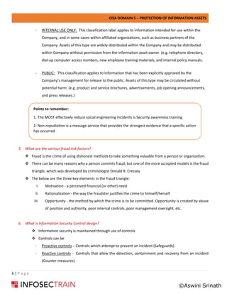 CISA DOMAIN 5 – PROTECTION OF INFORMATION ASSETS
6 | P a g e
- INTERNAL USE ONLY: This classification label applies to information intended for use within the
Company, and in some cases within affiliated organizations, such as business partners of the
Company. Assets of this type are widely-distributed within the Company and may be distributed
within Company without permission from the information asset owner. (e.g. telephone directory,
dial-up computer access numbers, new employee training materials, and internal policy manuals.
- PUBLIC: This classification applies to information that has been explicitly approved by the
Company’s management for release to the public. Assets of this type may be circulated without
potential harm. (e.g. product and service brochures, advertisements, job opening announcements,
and press releases.)
5. What are the various fraud risk factors?
❖ Fraud is the crime of using dishonest methods to take something valuable from a person or organization.
❖ There can be many reasons why a person commits fraud, but one of the more accepted models is the fraud
triangle, which was developed by criminologist Donald R. Cressey
❖ The below are the three key elements in the fraud triangle:
I. Motivation - a perceived financial (or other) need
II. Rationalization - the way the fraudster justifies the crime to himself/herself
III. Opportunity - the method by which the crime is to be committed. Opportunity is created by abuse
of position and authority, poor internal controls, poor management oversight, etc.
6. What is Information Security Control design?
❖ Information security is maintained through use of controls
❖ Controls can be
- Proactive controls – Controls which attempt to prevent an incident (Safeguards)
- Reactive controls - Controls that allow the detection, containment and recovery from an incident
(Counter measures)
Points to remember:
1. The MOST effectively reduce social engineering incidents is Security awareness training.
2. Non-repudiation is a message service that provides the strongest evidence that a specific action
has occurred
©Aswini Srinath
 