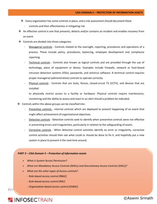 CISA DOMAIN 5 – PROTECTION OF INFORMATION ASSETS
7 | P a g e
❖ Every organization has some controls in place, and a risk assessment should document these
- controls and their effectiveness in mitigating risk
❖ An effective control is one that prevents, detects and/or contains an incident and enables recovery from
an event
❖ Controls are divided into three categories:
- Managerial controls - Controls related to the oversight, reporting, procedures and operations of a
process. These include policy, procedures, balancing, employee development and compliance
reporting.
- Technical controls - Controls also known as logical controls and are provided through the use of
technology, piece of equipment or device. Examples include firewalls, network or host-based
intrusion detection systems (IDSs), passwords, and antivirus software. A technical control requires
proper managerial (administrative) controls to operate correctly.
- Physical controls - Controls that are locks, fences, closed-circuit TV (CCTV), and devices that are
installed
to physically restrict access to a facility or hardware. Physical controls require maintenance,
monitoring and the ability to assess and react to an alert should a problem be indicated.
❖ Controls within the above groups can be classified into:
- Preventive controls - internal controls which are deployed to prevent happening of an event that
might affect achievement of organizational objectives
- Detective controls - Detective controls seek to identify when preventive controls were not effective
in preventing errors and irregularities, particularly in relation to the safeguarding of assets.
- Corrective controls - When detective control activities identify an error or irregularity, corrective
control activities should then see what could or should be done to fix it, and hopefully put a new
system in place to prevent it the next time around.
PART 3 – CISA Domain 5 – Protection of Information assets
» What is System Access Permission?
» What are Mandatory Access Controls (MACs) and Discretionary Access Controls (DACs)?
» What are the other types of Access controls?
- Role-based access control (RBAC)
- Rule-based access control (RAC)
- Organization-based access control (OrBAC)
-
©Aswini Srinath
 