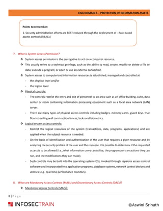 CISA DOMAIN 5 – PROTECTION OF INFORMATION ASSETS
8 | P a g e
7. What is System Access Permission?
❖ System access permission is the prerogative to act on a computer resource.
❖ This usually refers to a technical privilege, such as the ability to read, create, modify or delete a file or
data; execute a program; or open or use an external connection
❖ System access to computerized information resources is established, managed and controlled at
- the physical level and/or
- the logical level
❖ Physical controls:
- The controls restrict the entry and exit of personnel to an area such as an office building, suite, data
center or room containing information processing equipment such as a local area network (LAN)
server.
- There are many types of physical access controls including badges, memory cards, guard keys, true
floor-to-ceiling wall construction fences, locks and biometrics.
❖ Logical system access controls:
- Restrict the logical resources of the system (transactions, data, programs, applications) and are
applied when the subject resource is needed.
- On the basis of identification and authentication of the user that requires a given resource and by
analyzing the security profiles of the user and the resource, it is possible to determine if the requested
access is to be allowed (i.e., what information users can utilize, the programs or transactions they can
run, and the modifications they can make).
- Such controls may be built into the operating system (OS), invoked through separate access control
software and incorporated into application programs, database systems, network control devices and
utilities (e.g., real-time performance monitors).
8. What are Mandatory Access Controls (MACs) and Discretionary Access Controls (DACs)?
❖ Mandatory Access Controls (MACs):
Points to remember:
1. Security administration efforts are BEST reduced through the deployment of - Role-based
access controls (RBACs)
©Aswini Srinath
 