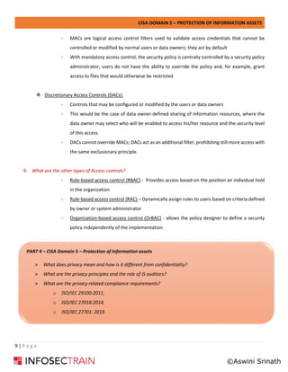 CISA DOMAIN 5 – PROTECTION OF INFORMATION ASSETS
9 | P a g e
- MACs are logical access control filters used to validate access credentials that cannot be
controlled or modified by normal users or data owners; they act by default
- With mandatory access control, the security policy is centrally controlled by a security policy
administrator; users do not have the ability to override the policy and, for example, grant
access to files that would otherwise be restricted
❖ Discretionary Access Controls (DACs):
- Controls that may be configured or modified by the users or data owners
- This would be the case of data owner-defined sharing of information resources, where the
data owner may select who will be enabled to access his/her resource and the security level
of this access.
- DACs cannot override MACs; DACs act as an additional filter, prohibiting still more access with
the same exclusionary principle.
9. What are the other types of Access controls?
- Role-based access control (RBAC) - Provides access based on the position an individual hold
in the organization
- Rule-based access control (RAC) – Dynamically assign rules to users based on criteria defined
by owner or system administrator
- Organization-based access control (OrBAC) - allows the policy designer to define a security
policy independently of the implementation
PART 4 – CISA Domain 5 – Protection of Information assets
» What does privacy mean and how is it different from confidentiality?
» What are the privacy principles and the role of IS auditors?
» What are the privacy related compliance requirements?
o ISO/IEC 29100:2011,
o ISO/IEC 27018:2014,
o ISO/IEC 27701: 2019
©Aswini Srinath
 