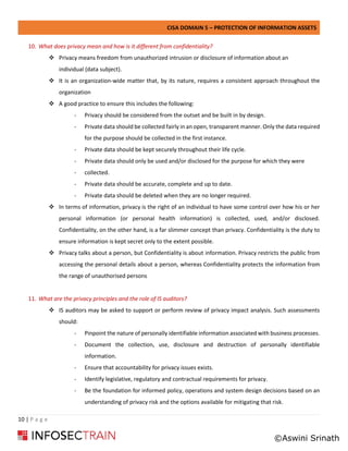 CISA DOMAIN 5 – PROTECTION OF INFORMATION ASSETS
10 | P a g e
10. What does privacy mean and how is it different from confidentiality?
❖ Privacy means freedom from unauthorized intrusion or disclosure of information about an
individual (data subject).
❖ It is an organization-wide matter that, by its nature, requires a consistent approach throughout the
organization
❖ A good practice to ensure this includes the following:
- Privacy should be considered from the outset and be built in by design.
- Private data should be collected fairly in an open, transparent manner. Only the data required
for the purpose should be collected in the first instance.
- Private data should be kept securely throughout their life cycle.
- Private data should only be used and/or disclosed for the purpose for which they were
- collected.
- Private data should be accurate, complete and up to date.
- Private data should be deleted when they are no longer required.
❖ In terms of information, privacy is the right of an individual to have some control over how his or her
personal information (or personal health information) is collected, used, and/or disclosed.
Confidentiality, on the other hand, is a far slimmer concept than privacy. Confidentiality is the duty to
ensure information is kept secret only to the extent possible.
❖ Privacy talks about a person, but Confidentiality is about information. Privacy restricts the public from
accessing the personal details about a person, whereas Confidentiality protects the information from
the range of unauthorised persons
11. What are the privacy principles and the role of IS auditors?
❖ IS auditors may be asked to support or perform review of privacy impact analysis. Such assessments
should:
- Pinpoint the nature of personally identifiable information associated with business processes.
- Document the collection, use, disclosure and destruction of personally identifiable
information.
- Ensure that accountability for privacy issues exists.
- Identify legislative, regulatory and contractual requirements for privacy.
- Be the foundation for informed policy, operations and system design decisions based on an
understanding of privacy risk and the options available for mitigating that risk.
©Aswini Srinath
 