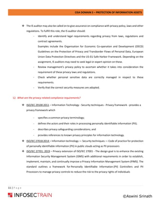 CISA DOMAIN 5 – PROTECTION OF INFORMATION ASSETS
11 | P a g e
❖ The IS auditor may also be called on to give assurance on compliance with privacy policy, laws and other
regulations. To fulfill this role, the IS auditor should:
- Identify and understand legal requirements regarding privacy from laws, regulations and
contract agreements.
Examples include the Organisation for Economic Co-operation and Development (OECD)
Guidelines on the Protection of Privacy and Transborder Flows of Personal Data, European
Union Data Protection Directives and the US-EU Safe Harbor Framework. Depending on the
assignment, IS auditors may need to seek legal or expert opinion on these.
- Review management’s privacy policy to ascertain whether it takes into consideration the
requirement of these privacy laws and regulations.
- Check whether personal sensitive data are correctly managed in respect to these
requirements.
- Verify that the correct security measures are adopted.
12. What are the privacy related compliance requirements?
❖ ISO/IEC 29100:2011 – Information Technology - Security techniques - Privacy framework - provides a
privacy framework which
- specifies a common privacy terminology;
- defines the actors and their roles in processing personally identifiable information (PII);
- describes privacy safeguarding considerations; and
- provides references to known privacy principles for information technology.
❖ ISO/IEC 27018:2014 – Information technology — Security techniques — Code of practice for protection
of personally identifiable information (PII) in public clouds acting as PII processors
❖ ISO/IEC 27701: 2019 – Privacy extension of ISO/IEC 27001 - The design goal is to enhance the existing
Information Security Management System (ISMS) with additional requirements in order to establish,
implement, maintain, and continually improve a Privacy Information Management System (PIMS). The
standard outlines a framework for Personally Identifiable Information (PII) Controllers and PII
Processors to manage privacy controls to reduce the risk to the privacy rights of individuals
©Aswini Srinath
 