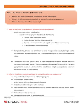 CISA DOMAIN 5 – PROTECTION OF INFORMATION ASSETS
12 | P a g e
13. What are the Critical Success Factors to Information Security Management?
❖ Security awareness, training and education:
- Security awareness program should include the following:
o Training (often administered online)
o Quizzes to gauge retention of training concepts
o Security awareness reminders such as posters, newsletters or screensavers
o A regular schedule of refresher training
❖ Strong leadership, direction and commitment by senior management on security training is needed.
This commitment should be supported with a comprehensive program of formal security awareness
training
❖ a professional risk-based approach must be used systematically to identify sensitive and critical
information resources and to ensure that there is a clear understanding of threats and risk. Thereafter,
appropriate risk assessment activities should be undertaken to mitigate unacceptable risk and ensure
that residual risk is at an acceptable level
14. What are the different mechanisms available for raising information security awareness?
❖ Computer-based security awareness and training programs
❖ Email reminders and security tips
❖ Written security policies and procedures (and updates)
❖ Nondisclosure statements signed by the employee
❖ Use of different media in promulgating security (e.g., company newsletter, web page, videos, posters,
login reminders)
❖ Visible enforcement of security rules
❖ Simulated security incidents for improving security
PART 5 – CISA Domain 5 – Protection of Information assets
» What are the Critical Success Factors to Information Security Management?
» What are the different mechanisms available for raising information security awareness?
» What are the various Human Resources security?
©Aswini Srinath
 