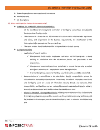 CISA DOMAIN 5 – PROTECTION OF INFORMATION ASSETS
13 | P a g e
❖ Rewarding employees who report suspicious events
❖ Periodic reviews
❖ Job descriptions
15. What are the various Human Resources security?
❖ Screening and Background verifications and checks:
- All the candidates for employment, contractors or third-party users should be subject to
background verification checks.
- These should be carried out and documented in accordance with relevant laws, regulations
and ethics, and proportional to the business requirements, the classification of the
information to be accessed and the perceived risk.
- The same process should be followed for hiring candidates through agency.
❖ During employment:
- Application of security policies:
✓ Management should require employees, contractors and third-party users to apply
security in accordance with the established policies and procedures of the
organization.
✓ Management responsibilities should be defined to ensure that security is applied
throughout an individual’s employment within the organization.
✓ A formal disciplinary process for handling security breaches should be established.
- Documentation of responsibilities in Job description: Specific responsibilities should be
documented in approved job descriptions. This will help ensure that employees, contractors
and third-party users are aware of information security threats and concerns, their
responsibilities and liabilities, and are equipped to support organizational security policy in
the course of their normal work and to reduce the risk of human error
- Employee education, Training and awareness: An adequate level of awareness, education and
training in security procedures and the correct use of information processing facilities should
be provided to all employees, contractors and third-party users to minimize possible security
risk.
©Aswini Srinath
 