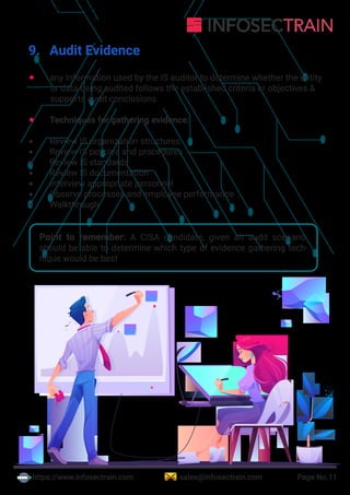 Point to remember: A CISA candidate, given an audit scenario,
should be able to determine which type of evidence gathering tech-
nique would be best
https://www.infosectrain.com sales@infosectrain.com Page No.11
9. Audit Evidence
 any information used by the IS auditor to determine whether the entity
or data being audited follows the established criteria or objectives &
supports audit conclusions
 Techniques for gathering evidence:
 Review IS organization structures
 Review IS policies and procedures
 Review IS standards
 Review IS documentation
 Interview appropriate personnel
 Observe processes and employee performance
 Walkthrough
 