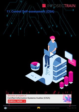 https://www.infosectrain.com sales@infosectrain.com Page No.14
11.Control Self-assessment (CSA)
a. What is CSA?
 assessment of controls made by the staff and management of the
unit or units involved
 management technique that assures stakeholders, customers and
other parties that the internal control system of the organization is
reliable.
 Ensures that employees are aware of the risk to the business & they
conduct periodic, proactive reviews of controls
b. Objectives of CSA
 to leverage the internal audit function by
shifting some of the control monitoring
responsibilities to the functional areas
 not intended to replace audit’s
responsibilities but to enhance them
c. Benefits of CSA
 Early detection of risk
 More effective and improved
internal controls
 Developing a sense
of ownership of the
controls in the
employees and
process owners
 reducing their
resistance to
control improvement
initiatives
 Increased communication between operational and
top management
 Highly motivated employees
https://www.infosectrain.com/courses/cisa-certification-training/
 