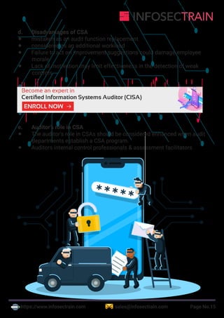 https://www.infosectrain.com sales@infosectrain.com Page No.15
d. Disadvantages of CSA
 mistaken as an audit function replacement
 considered as an additional workload
 Failure to act on improvement suggestions could damage employee
morale
 Lack of motivation may limit effectiveness in the detection of weak
controls
e. Auditor’s role in CSA
 The auditor’s role in CSAs should be considered enhanced when audit
departments establish a CSA program.
 Auditors internal control professionals & assessment facilitators
https://www.infosectrain.com/courses/cisa-certification-training/
 