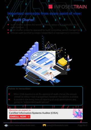https://www.infosectrain.com sales@infosectrain.com Page No.2
Important concepts from exam point of view:
1. Audit Charter:
 Audit Charter outlines the overall authority, scope and responsibilities of
audit function
 Audit charter should be approved by Audit committee, senior management
 Internal audit function is always independent of management committee
Points to remember:
 When CISA question is on the approval of audit charter, the answer
should be senior most management, based on the options available.
 IS auditor’s role being more of reporting of audit observations and
giving an “independent audit opinion”
https://www.infosectrain.com/courses/cisa-certification-training/
 