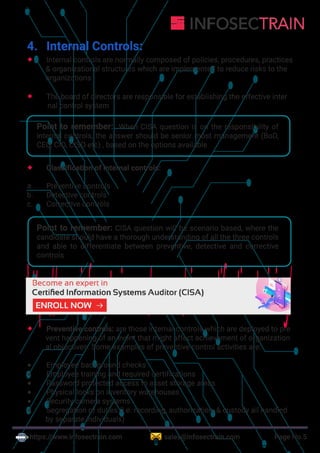 https://www.infosectrain.com sales@infosectrain.com Page No.5
4. Internal Controls:
 Internal controls are normally composed of policies, procedures, practices
& organizational structures which are implemented to reduce risks to the
organizations
 The board of directors are responsible for establishing the effective inter
nal control system
Point to remember: When CISA question is on the responsibility of
internal controls, the answer should be senior most management (BoD,
CEO, CIO, CISO etc) , based on the options available
 Classification of internal controls:
a. Preventive controls
b. Detective controls
c. Corrective controls
Point to remember: CISA question will be scenario based, where the
candidate should have a thorough understanding of all the three controls
and able to differentiate between preventive, detective and corrective
controls
 Preventive controls: are those internal controls which are deployed to pre
vent happening of an event that might affect achievement of organization
al objectives. Some examples of preventive control activities are:
 Employee background checks
 Employee training and required certifications
 Password protected access to asset storage areas
 Physical locks on inventory warehouses
 Security camera systems
 Segregation of duties (i.e. recording, authorization, & custody all handled
by separate individuals)
https://www.infosectrain.com/courses/cisa-certification-training/
 