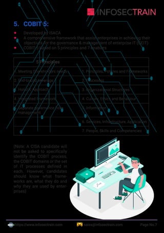 https://www.infosectrain.com sales@infosectrain.com Page No.7
5. COBIT 5:
 Developed by ISACA
 A comprehensive framework that assist enterprises in achieving their
objectives for the governance & management of enterprise IT (GEIT)
 COBIT 5 based on 5 principles and 7 enablers
5 Principles 7 Enablers
1. Meeting Shareholders needs 1. Principles, Policies and Frameworks
2. End-to-End coverage 2. Processes
3. Holistic Approach 3. Organizational Structures
4. Integrated Framework 4. Culture, Ethics and Behaviour
5. Separate governance from
management
5. Information
6. Services, Infrastructure, Application
7. People, Skills and Competencies
(Note: A CISA candidate will
not be asked to specifically
identify the COBIT process,
the COBIT domains or the set
of IT processes defined in
each. However, candidates
should know what frame-
works are, what they do and
why they are used by enter-
prises)
 