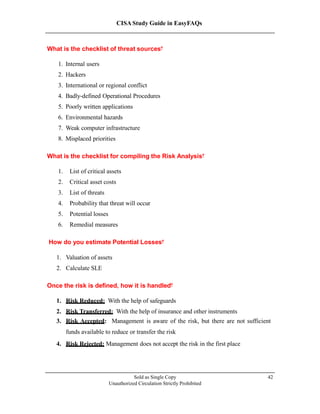 CISA Study Guide in EasyFAQs
What is the checklist of threat sources?
1. Internal users
2. Hackers
3. International or regional conflict
4. Badly-defined Operational Procedures
5. Poorly written applications
6. Environmental hazards
7. Weak computer infrastructure
8. Misplaced priorities
What is the checklist for compiling the Risk Analysis?
1. List of critical assets
2. Critical asset costs
3. List of threats
4. Probability that threat will occur
5. Potential losses
6. Remedial measures
How do you estimate Potential Losses?
1. Valuation of assets
2. Calculate SLE
Once the risk is defined, how it is handled?
1. Risk Reduced: With the help of safeguards
2. Risk Transferred: With the help of insurance and other instruments
3. Risk Accepted: Management is aware of the risk, but there are not sufficient
funds available to reduce or transfer the risk
4. Risk Rejected: Management does not accept the risk in the first place
Sold as Single Copy
Unauthorized Circulation Strictly Prohibited
42
 