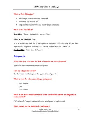 CISA Study Guide in EasyFAQs
What is Risk Mitigation?
1. Selecting a counter-measure / safeguard
2. Accepting the residual risk
3. Implementation of control and monitoring mechanisms
What is the Total Risk?
Total Risk = Threat x Vulnerability x Asset Value
What is the Residual Risk?
It is a well-known fact that it is impossible to ensure 100% security. If you have
implemented safeguards against 95% of threats, then the Residual Risk is 5%.
Residual Risk = Total Risk - Safeguards
Safeguards:
What is the next step, once the Risk Assessment has been completed?
Search for the counter-measures and safeguards
How are safeguards selected?
The threats are matched against the appropriate safeguards.
What to look for when selecting a safeguard:
1. Functionality
2. Cost
3. Cost Benefit
What is the most important factor to be considered before a safeguard is
implemented?
A Cost Benefit Analysis is essential before a safeguard is implemented.
What should be the default of a safeguard?
Sold as Single Copy
Unauthorized Circulation Strictly Prohibited
44
 