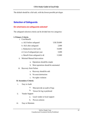 CISA Study Guide in EasyFAQs
The default should be a fail-safe, with the fewest possible privileges
Sold as Single Copy
Unauthorized Circulation Strictly Prohibited
45
Selection of Safeguards
On what basis are safeguards selected?
The safeguard selection criteria can be divided into two categories:
I. Primary Criteria
a. Operations should be simple
b. Most operations should be automated
iii. Recovery from Failure
a. Recovery should be safe
b. No asset destruction
c. No rights violation
II. Secondary Criteria
i. Easy to Audit
a.
b.
Must provide an audit of logs
Viewer for log is preferred
ii. Vendor Support
a. Local vendor or local support
b. Proven solution
iii. Easy to Maintain
i. Cost/Benefit
a. ALE before safeguard US$ 20,000
b. ALE after safeguard 2,000
c. Reduction in ALE (a-b) 18,000
d. Cost of safeguard per year 5,000
e. Benefit from safeguard (c-d) 13,000
ii. Minimal Manual Intervention
 