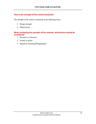 CISA Study Guide in EasyFAQs
How is the strength of the control measured?
The strength of the control is measured in the following terms:
1. Design strength
2. Effectiveness
When evaluating the strength of the controls, what factors should be
considered?
1. Preventive or detective
2. Formal or ad hoc
3. Manual or Automated/Programmed
Sold as Single Copy
Unauthorized Circulation Strictly Prohibited
48
 