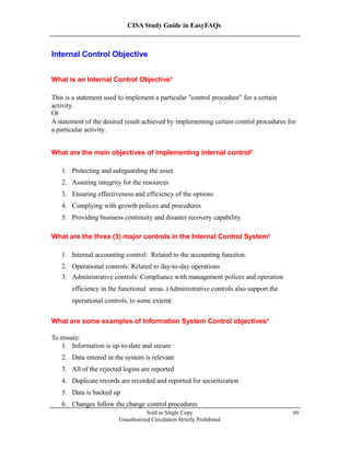 CISA Study Guide in EasyFAQs
Internal Control Objective
What is an Internal Control Objective?
This is a statement used to implement a particular "control procedure” for a certain
activity.
Or
A statement of the desired result achieved by implementing certain control procedures for
a particular activity.
What are the main objectives of implementing internal control?
1. Protecting and safeguarding the asset
2. Assuring integrity for the resources
3. Ensuring effectiveness and efficiency of the options
4. Complying with growth polices and procedures
5. Providing business continuity and disaster recovery capability.
What are the three (3) major controls in the Internal Control System?
1. Internal accounting control: Related to the accounting function.
2. Operational controls: Related to day-to-day operations
3. Administrative controls: Compliance with management polices and operation
efficiency in the functional areas. (Administrative controls also support the
operational controls, to some extent)
What are some examples of Information System Control objectives?
To ensure:
1. Information is up-to-date and secure
2. Data entered in the system is relevant
3. All of the rejected logins are reported
4. Duplicate records are recorded and reported for securitization
5. Data is backed up
6. Changes follow the change control procedures
Sold as Single Copy
Unauthorized Circulation Strictly Prohibited
49
 