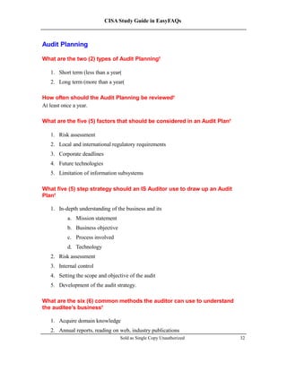 CISA Study Guide in EasyFAQs
Audit Planning
What are the two (2) types of Audit Planning?
1. Short term (less than a year)
2. Long term (more than a year)
How often should the Audit Planning be reviewed?
At least once a year.
What are the five (5) factors that should be considered in an Audit Plan?
1. Risk assessment
2. Local and international regulatory requirements
3. Corporate deadlines
4. Future technologies
5. Limitation of information subsystems
What five (5) step strategy should an IS Auditor use to draw up an Audit
Plan?
1. In-depth understanding of the business and its
a. Mission statement
b. Business objective
c. Process involved
d. Technology
2. Risk assessment
3. Internal control
4. Setting the scope and objective of the audit
5. Development of the audit strategy.
What are the six (6) common methods the auditor can use to understand
the auditee’s business?
1. Acquire domain knowledge
2. Annual reports, reading on web, industry publications
Sold as Single Copy Unauthorized 32
 