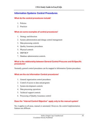 CISA Study Guide in EasyFAQs
Information Systems Control Procedures
What do the control procedures include?
1. Policies
2. Practices
What are some examples of control procedures?
1. Strategy and direction
2. System administration and change control management
3. Data processing controls
4. Quality Assurance procedures
5. Physical controls
6. DRP/BCP
7. Database administration controls.
What is the relationship between General Control Procures and IS-Specific
procedures?
Normally general control procedures can be mapped to Information System procedures
What are the six Information Control procedures?
1. General organization control procedures
2. Control of access to data and programs
3. System development controls
4. Data processing operations
5. Technical support controls
6. Processing of Quality Assurance control
Does the “Internal Control Objective” apply only to the manual system?
No; it applies to all areas, manual or automated. However, the control implementation
features are different.
Sold as Single Copy Unauthorized
Circulation Strictly Prohibited
50
 