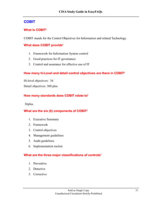 CISA Study Guide in EasyFAQs
COBIT
What is COBIT?
COBIT stands for the Control Objectives for Information and related Technology.
What does COBIT provide?
1. Framework for Information System control
2. Good practices for IT governance
3. Control and assurance for effective use of IT
How many hi-Level and detail control objectives are there in COBIT?
Hi-level objectives: 34
Detail objectives: 300 plus
How many standards does COBIT relate to?
36plus.
What are the six (6) components of COBIT?
1. Executive Summary
2. Framework
3. Control objectives
4. Management guidelines
5. Audit guidelines
6. Implementation toolset
What are the three major classifications of controls?
1. Preventive
2. Detective
3. Corrective
Sold as Single Copy
Unauthorized Circulation Strictly Prohibited
51
 