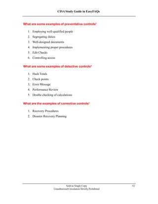 CISA Study Guide in EasyFAQs
What are some examples of preventative controls?
1. Employing well-qualified people
2. Segregating duties
3. Well-designed documents
4. Implementing proper procedures
5. Edit Checks
6. Controlling access
What are some examples of detective controls?
1. Hash Totals
2. Check points
3. Error Message
4. Performance Review
5. Double checking of calculations
What are the examples of corrective controls?
1. Recovery Procedures
2. Disaster Recovery Planning
Sold as Single Copy
Unauthorized Circulation Strictly Prohibited
52
 