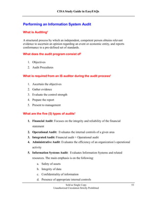CISA Study Guide in EasyFAQs
Performing an Information System Audit
What is Auditing?
A structured process by which an independent, competent person obtains relevant
evidence to ascertain an opinion regarding an event or economic entity, and reports
conformance to a pre-defined set of standards.
What does the audit program consist of?
1. Objectives
2. Audit Procedures
What is required from an IS auditor during the audit process?
1. Ascertain the objectives
2. Gather evidence
3. Evaluate the control strength
4. Prepare the report
5. Present to management
What are the five (5) types of audits?
1. Financial Audit: Focuses on the integrity and reliability of the financial
statement
2. Operational Audit: Evaluates the internal controls of a given area
3. Integrated Audit: Financial audit + Operational audit
4. Administrative Audit: Evaluates the efficiency of an organization’s operational
activity
5. Information Systems Audit: Evaluates Information Systems and related
resources. The main emphasis is on the following:
a. Safety of assets
b. Integrity of data
c. Confidentiality of information
d. Presence of appropriate internal controls
Sold as Single Copy
Unauthorized Circulation Strictly Prohibited
53
 