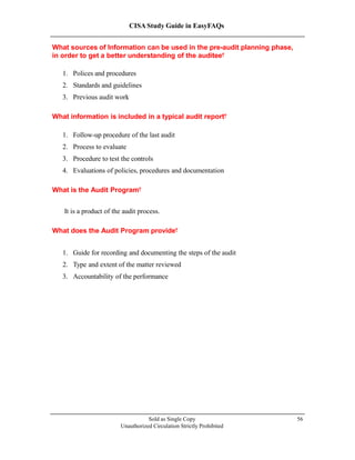 CISA Study Guide in EasyFAQs
What sources of Information can be used in the pre-audit planning phase,
in order to get a better understanding of the auditee?
1. Polices and procedures
2. Standards and guidelines
3. Previous audit work
What information is included in a typical audit report?
1. Follow-up procedure of the last audit
2. Process to evaluate
3. Procedure to test the controls
4. Evaluations of policies, procedures and documentation
What is the Audit Program?
It is a product of the audit process.
What does the Audit Program provide?
1. Guide for recording and documenting the steps of the audit
2. Type and extent of the matter reviewed
3. Accountability of the performance
Sold as Single Copy
Unauthorized Circulation Strictly Prohibited
56
 